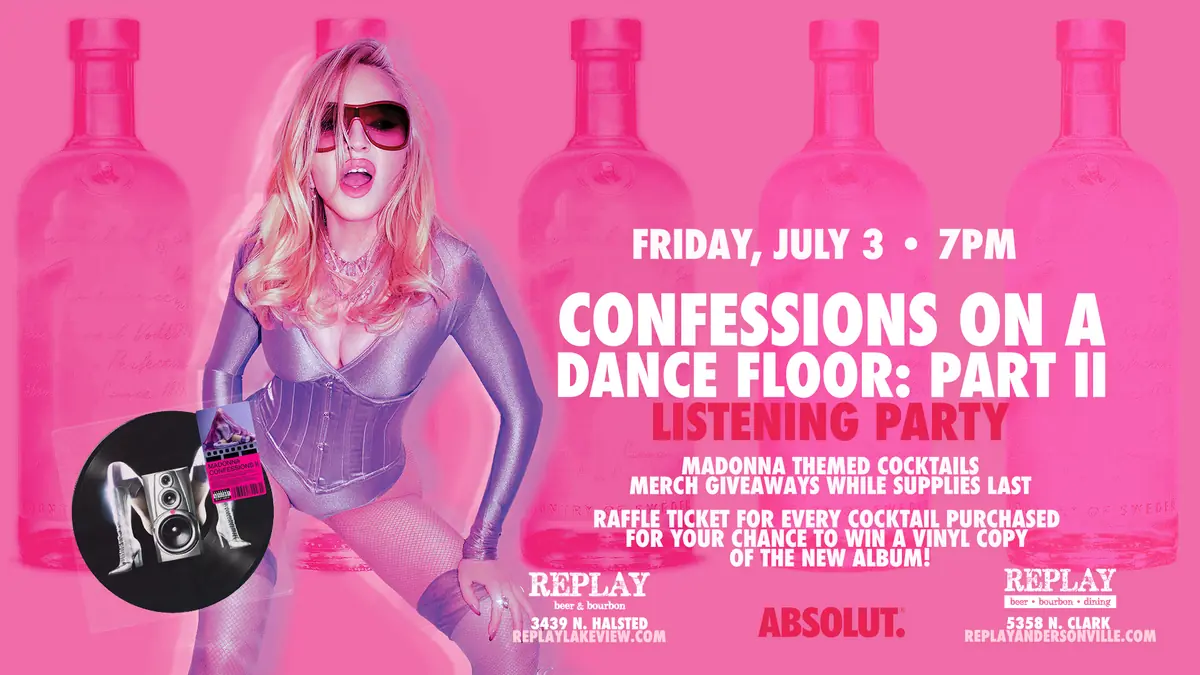 Confessions on a Dance Floor: Part 2 Listening Party at Replay Andersonville — Madonna-themed listening party on Friday, July 3, 2026 at 7pm featuring Madonna-themed cocktails, merchandise giveaways, and raffle tickets for a chance to win a vinyl copy of the new album.
