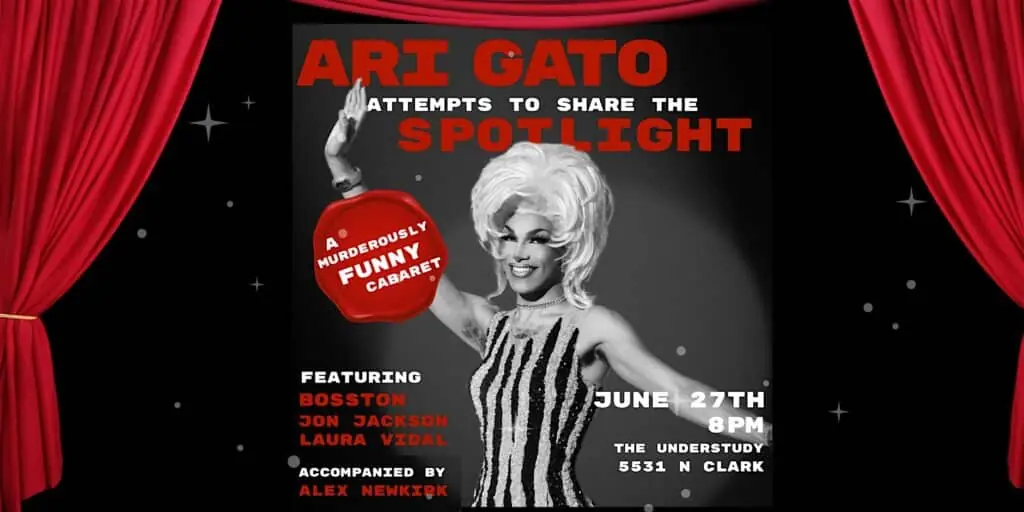 Ari Gato Attempts to Share the Spotlight: A Murderously Funny Cabaret at The Understudy Coffee and Books — A drag cabaret featuring Chicago drag superstar Ari Gato with music, stories, and laughter. Featuring Jon Jackson, Laura Vidal, Bosston, and Alex Newkirk on keys.